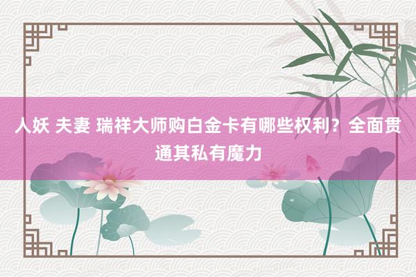 人妖 夫妻 瑞祥大师购白金卡有哪些权利？全面贯通其私有魔力