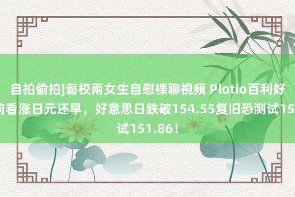 自拍偷拍]藝校兩女生自慰裸聊視頻 Plotio百利好：当前看涨日元还早，好意思日跌破154.55复旧恐测试151.86！