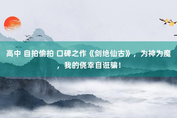 高中 自拍偷拍 口碑之作《剑绝仙古》，为神为魔，我的侥幸自诳骗！