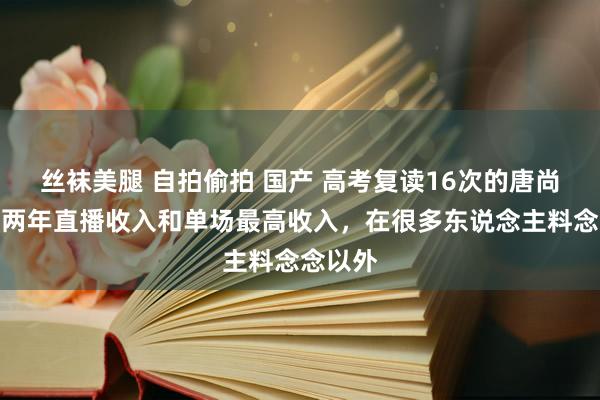 丝袜美腿 自拍偷拍 国产 高考复读16次的唐尚珺公布两年直播收入和单场最高收入，在很多东说念主料念念以外