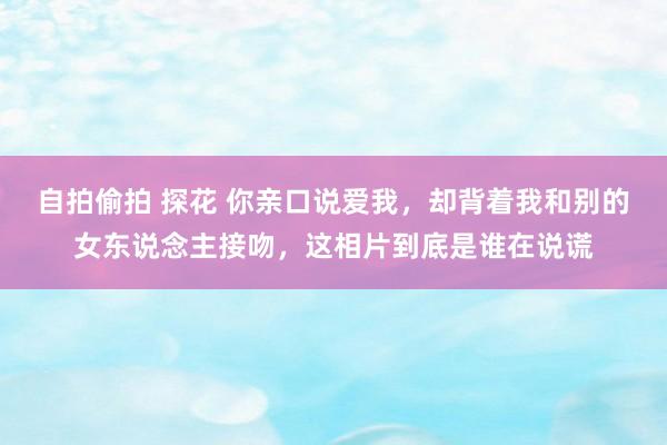 自拍偷拍 探花 你亲口说爱我，却背着我和别的女东说念主接吻，这相片到底是谁在说谎