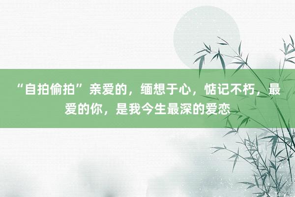 “自拍偷拍” 亲爱的，缅想于心，惦记不朽，最爱的你，是我今生最深的爱恋