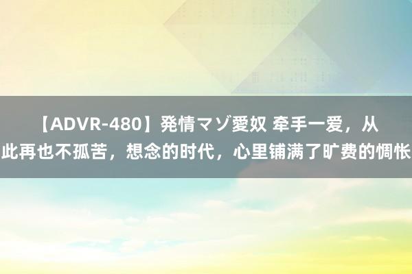 【ADVR-480】発情マゾ愛奴 牵手一爱，从此再也不孤苦，想念的时代，心里铺满了旷费的惆怅