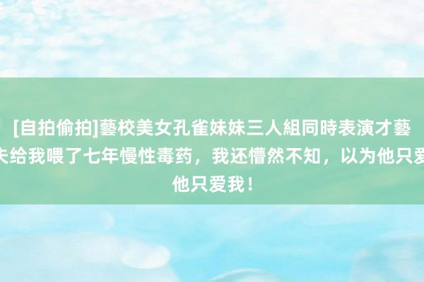 [自拍偷拍]藝校美女孔雀妹妹三人組同時表演才藝 丈夫给我喂了七年慢性毒药，我还懵然不知，以为他只爱我！