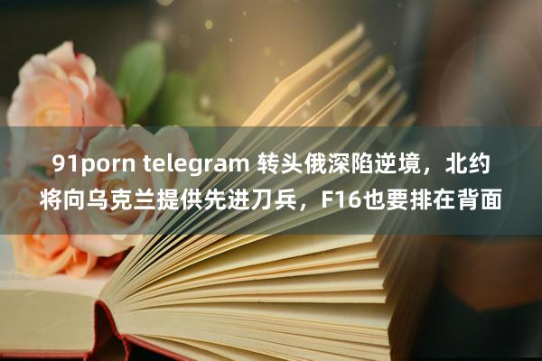 91porn telegram 转头俄深陷逆境，北约将向乌克兰提供先进刀兵，F16也要排在背面