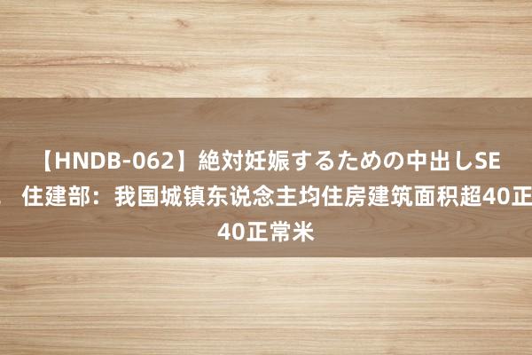 【HNDB-062】絶対妊娠するための中出しSEX！！ 住建部：我国城镇东说念主均住房建筑面积超40正常米