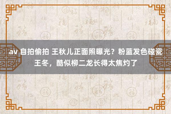 av 自拍偷拍 王秋儿正面照曝光？粉蓝发色碰瓷王冬，酷似柳二龙长得太焦灼了