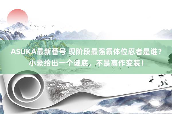 ASUKA最新番号 现阶段最强霸体位忍者是谁？小豪给出一个谜底，不是高作变装！