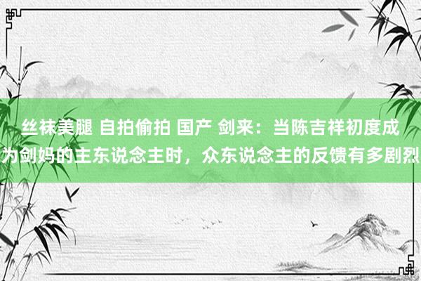 丝袜美腿 自拍偷拍 国产 剑来：当陈吉祥初度成为剑妈的主东说念主时，众东说念主的反馈有多剧烈