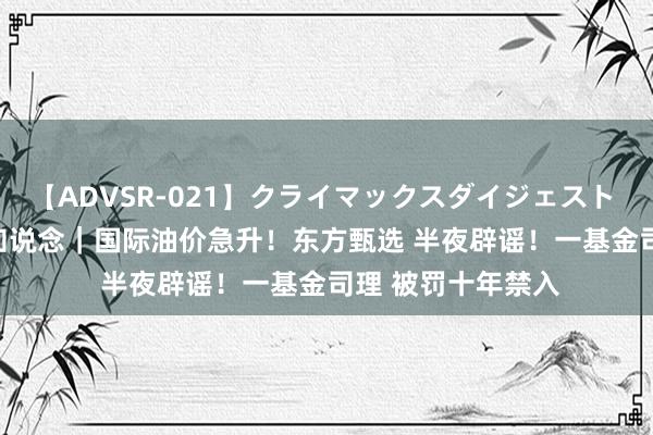 【ADVSR-021】クライマックスダイジェスト 姦鬼 ’10 上证早知说念｜国际油价急升！东方甄选 半夜辟谣！一基金司理 被罚十年禁入