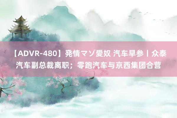 【ADVR-480】発情マゾ愛奴 汽车早参丨众泰汽车副总裁离职；零跑汽车与京西集团合营