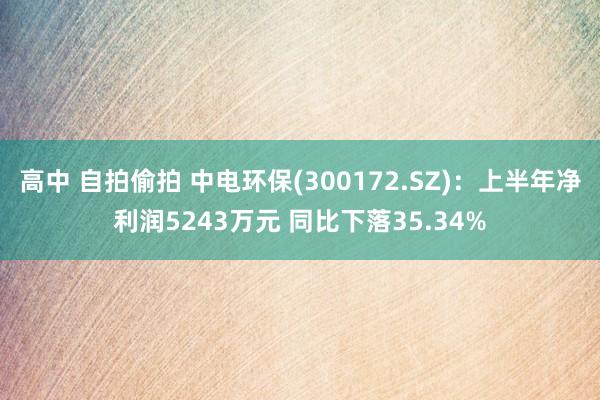 高中 自拍偷拍 中电环保(300172.SZ)：上半年净利润5243万元 同比下落35.34%