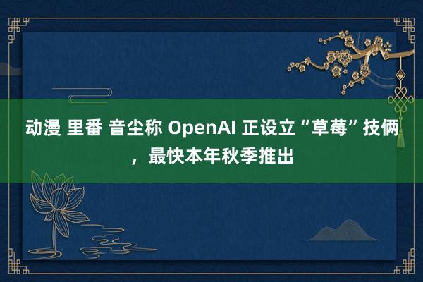 动漫 里番 音尘称 OpenAI 正设立“草莓”技俩，最快本年秋季推出