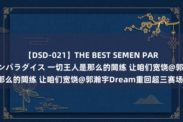 【DSD-021】THE BEST SEMEN PARADISE 美女12人とザーメンパラダイス 一切王人是那么的闇练 让咱们宽饶@郭瀚宇Dream重回超三赛场！