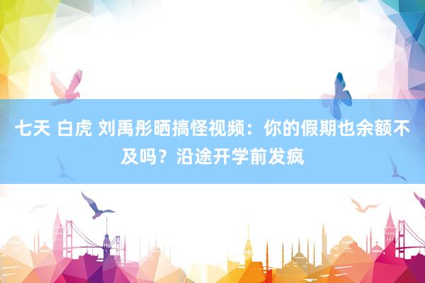 七天 白虎 刘禹彤晒搞怪视频：你的假期也余额不及吗？沿途开学前发疯