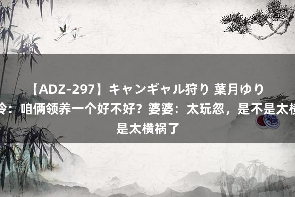 【ADZ-297】キャンギャル狩り 葉月ゆり 陈松伶：咱俩领养一个好不好？婆婆：太玩忽，是不是太横祸了