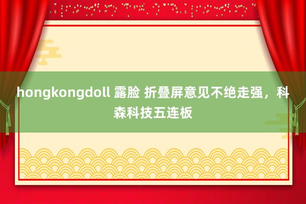 hongkongdoll 露脸 折叠屏意见不绝走强，科森科技五连板