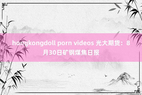 hongkongdoll porn videos 光大期货：8月30日矿钢煤焦日报