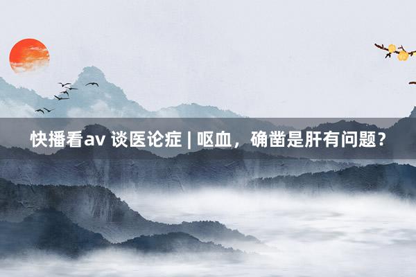 快播看av 谈医论症 | 呕血，确凿是肝有问题？