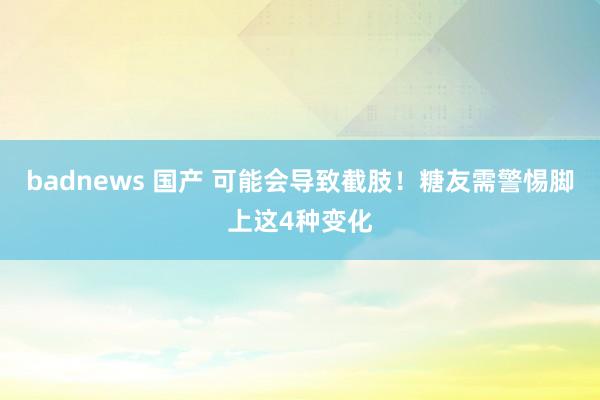 badnews 国产 可能会导致截肢！糖友需警惕脚上这4种变化