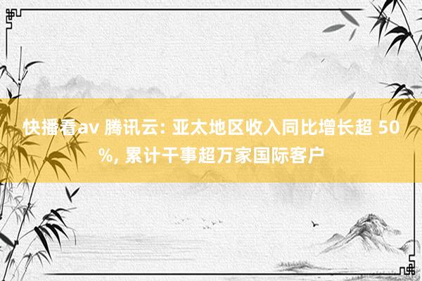 快播看av 腾讯云: 亚太地区收入同比增长超 50%， 累计干事超万家国际客户