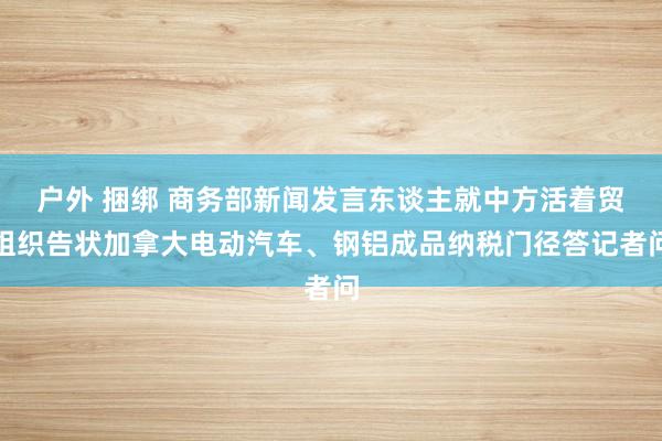 户外 捆绑 商务部新闻发言东谈主就中方活着贸组织告状加拿大电动汽车、钢铝成品纳税门径答记者问