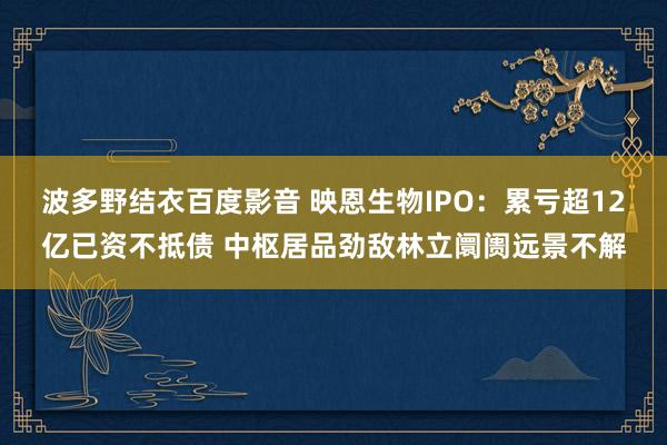 波多野结衣百度影音 映恩生物IPO：累亏超12亿已资不抵债 中枢居品劲敌林立阛阓远景不解