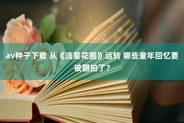 av种子下载 从《流星花圃》运转 哪些童年回忆要被翻拍了？