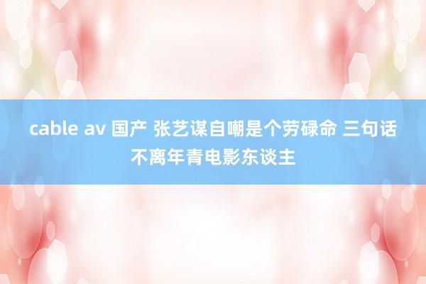 cable av 国产 张艺谋自嘲是个劳碌命 三句话不离年青电影东谈主