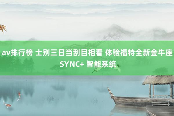 av排行榜 士别三日当刮目相看 体验福特全新金牛座 SYNC+ 智能系统