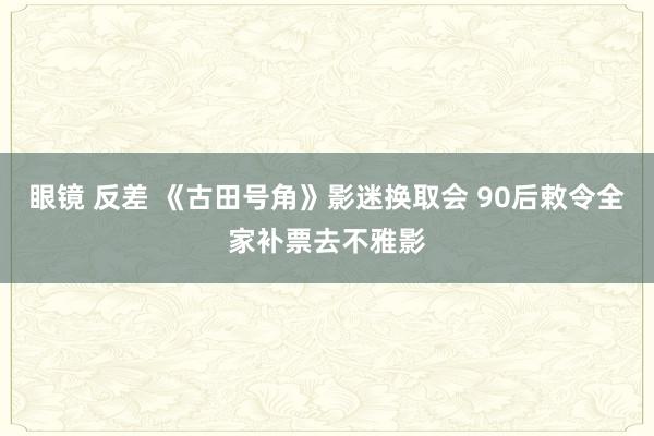 眼镜 反差 《古田号角》影迷换取会 90后敕令全家补票去不雅影