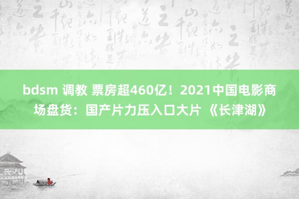 bdsm 调教 票房超460亿！2021中国电影商场盘货：国产片力压入口大片 《长津湖》