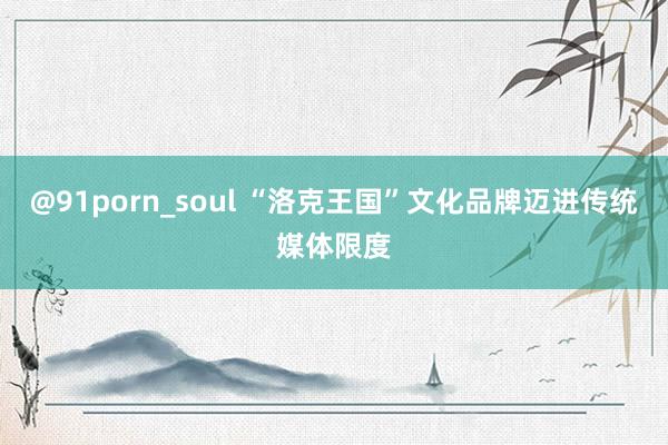 @91porn_soul “洛克王国”文化品牌迈进传统媒体限度