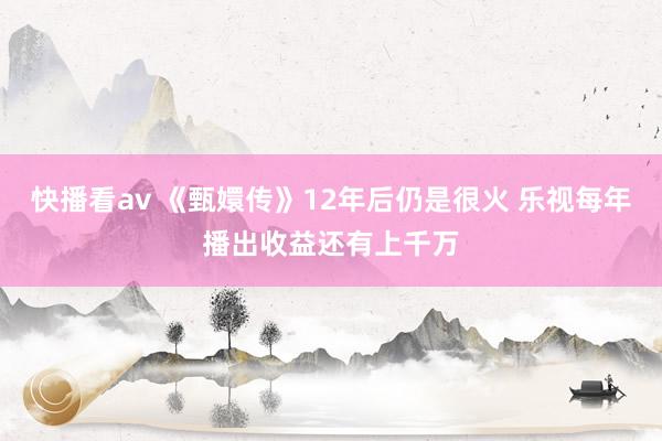 快播看av 《甄嬛传》12年后仍是很火 乐视每年播出收益还有上千万