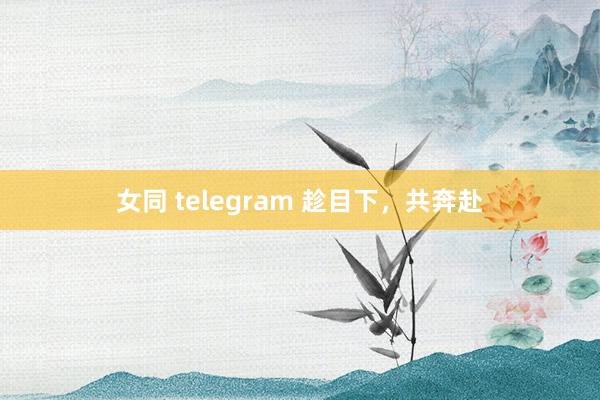 女同 telegram 趁目下，共奔赴