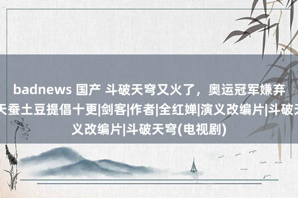 badnews 国产 斗破天穹又火了，奥运冠军嫌弃出得太慢，天蚕土豆提倡十更|剑客|作者|全红婵|演义改编片|斗破天穹(电视剧)