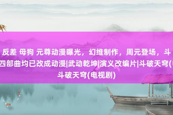 反差 母狗 元尊动漫曝光，幻维制作，周元登场，斗破天穹四部曲均已改成动漫|武动乾坤|演义改编片|斗破天穹(电视剧)