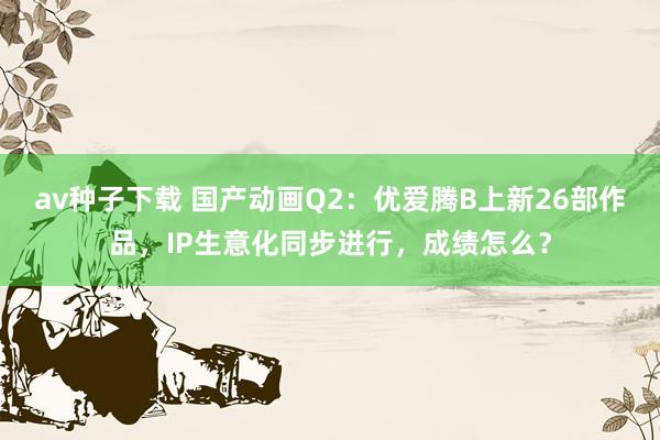 av种子下载 国产动画Q2：优爱腾B上新26部作品，IP生意化同步进行，成绩怎么？