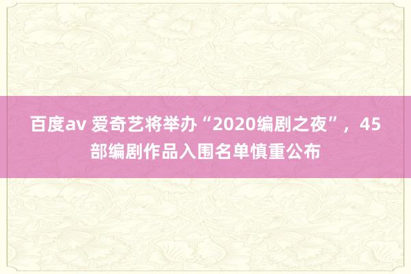 百度av 爱奇艺将举办“2020编剧之夜”，45部编剧作品入围名单慎重公布