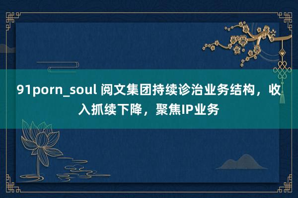 91porn_soul 阅文集团持续诊治业务结构，收入抓续下降，聚焦IP业务