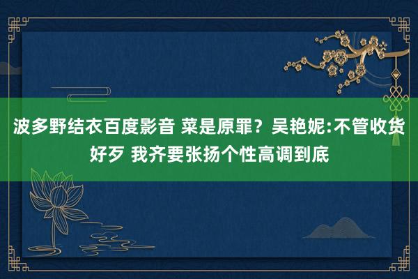 波多野结衣百度影音 菜是原罪？吴艳妮:不管收货好歹 我齐要张扬个性高调到底