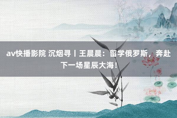 av快播影院 沉烟寻丨王晨晨：留学俄罗斯，奔赴下一场星辰大海！