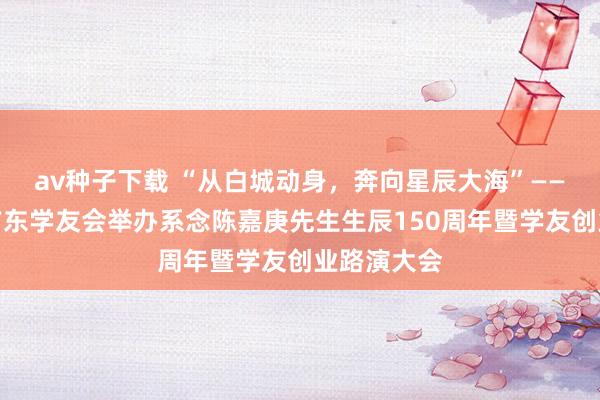 av种子下载 “从白城动身，奔向星辰大海”——厦门大学广东学友会举办系念陈嘉庚先生生辰150周年暨学友创业路演大会