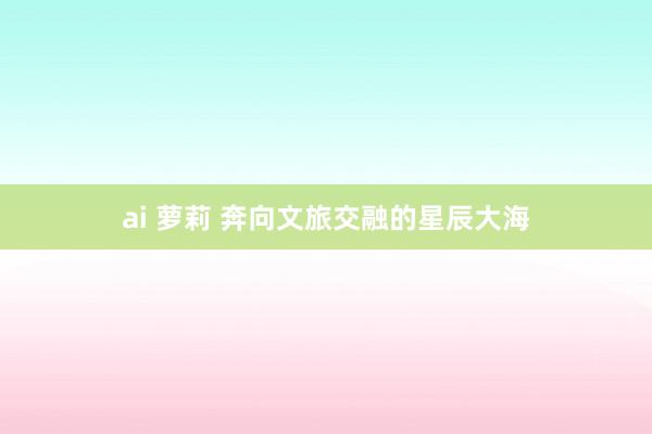 ai 萝莉 奔向文旅交融的星辰大海