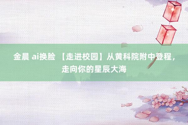 金晨 ai换脸 【走进校园】从黄科院附中登程，走向你的星辰大海