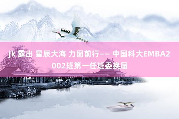 jk 露出 星辰大海 力图前行—— 中国科大EMBA2002班第一任班委换届