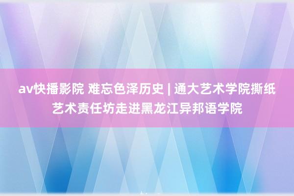 av快播影院 难忘色泽历史 | 通大艺术学院撕纸艺术责任坊走进黑龙江异邦语学院