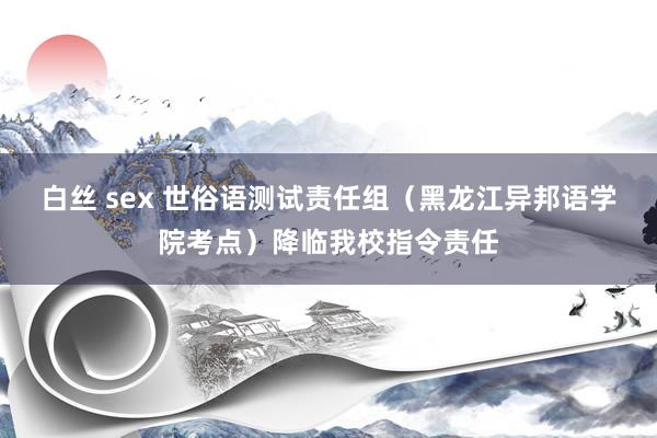 白丝 sex 世俗语测试责任组（黑龙江异邦语学院考点）降临我校指令责任