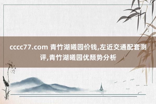 cccc77.com 青竹湖曦园价钱，左近交通配套测评，青竹湖曦园优颓势分析