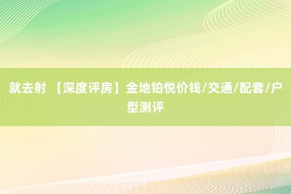 就去射 【深度评房】金地铂悦价钱/交通/配套/户型测评